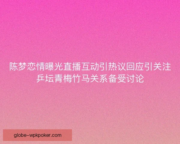 陈梦恋情曝光直播互动引热议回应引关注乒坛青梅竹马关系备受讨论