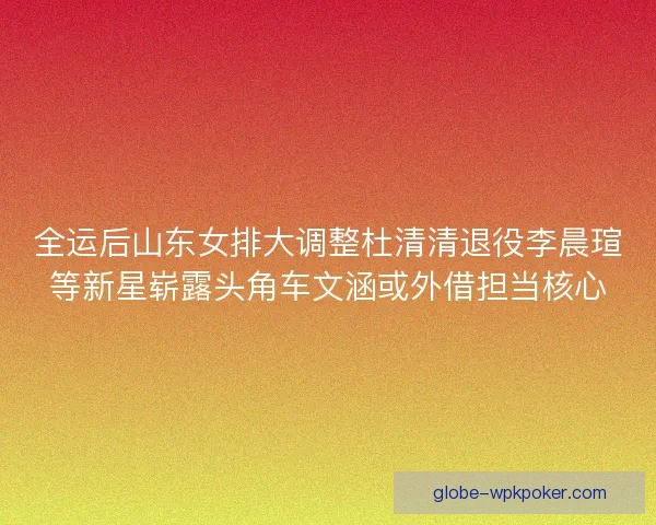全运后山东女排大调整杜清清退役李晨瑄等新星崭露头角车文涵或外借担当核心
