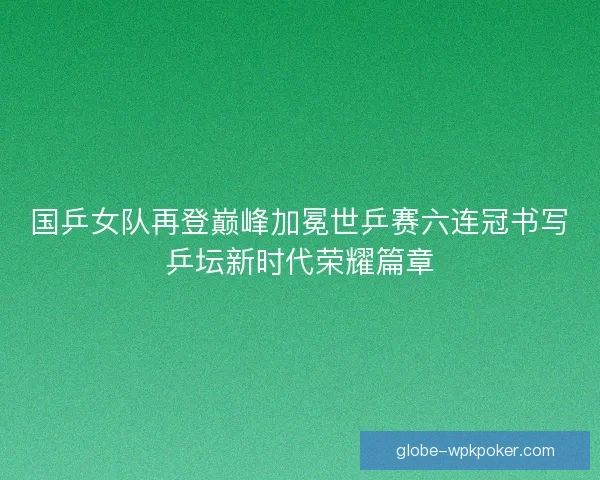 国乒女队再登巅峰加冕世乒赛六连冠书写乒坛新时代荣耀篇章